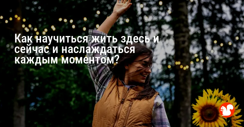 Как научиться жить здесь и сейчас и наслаждаться каждым моментом?