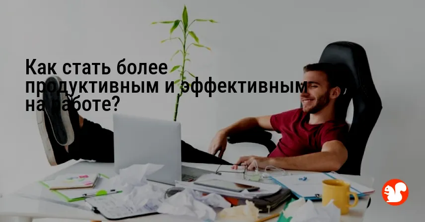 Как стать более продуктивным и эффективным на работе?