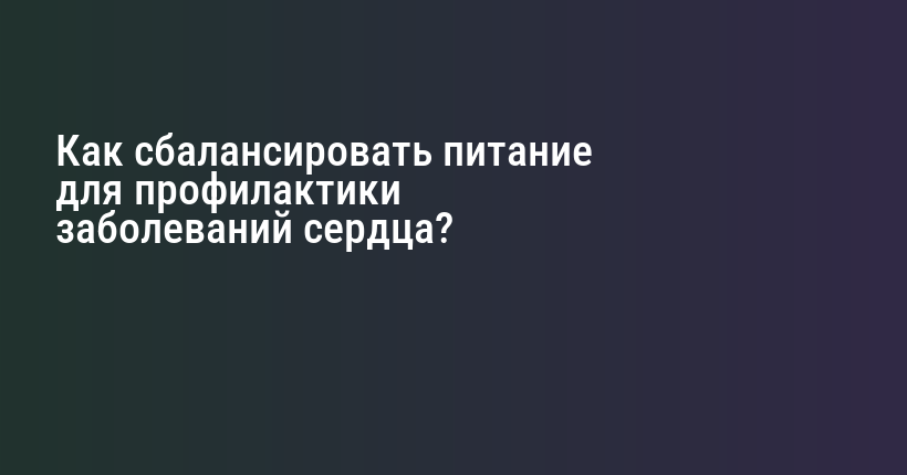 Как сбалансировать питание для профилактики заболеваний сердца?