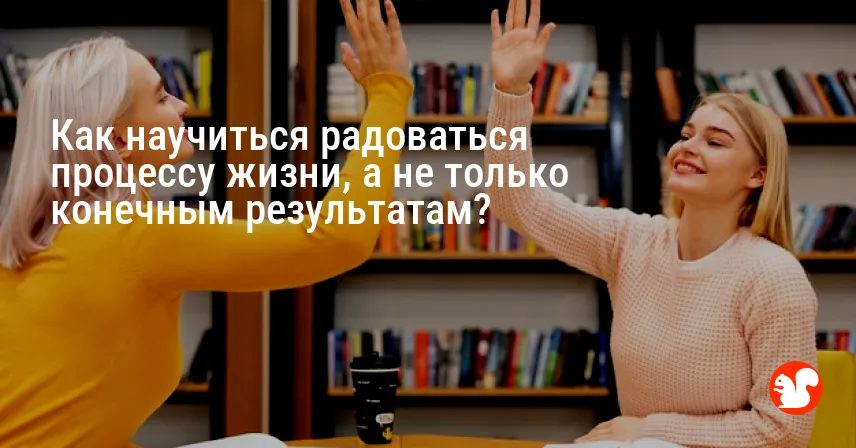 Как научиться радоваться процессу жизни, а не только конечным результатам?
