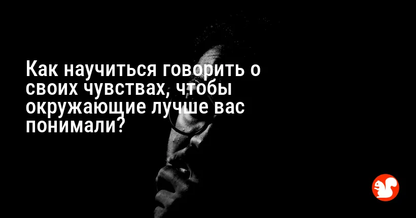 Как научиться говорить о своих чувствах, чтобы окружающие лучше вас понимали?