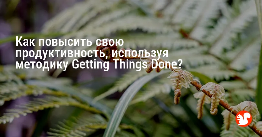 Как повысить свою продуктивность, используя методику Getting Things Done?