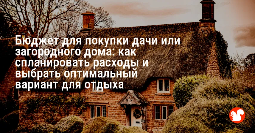 Бюджет для покупки дачи или загородного дома: как спланировать расходы и выбрать оптимальный вариант для отдыха