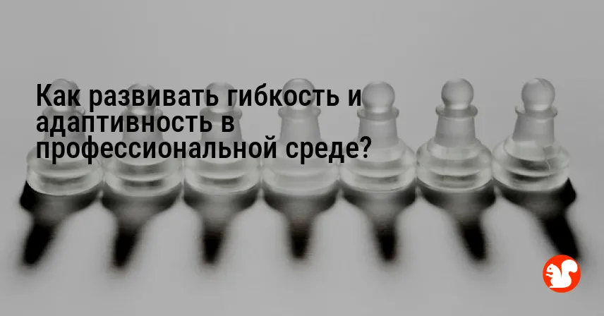 Как развивать гибкость и адаптивность в профессиональной среде?