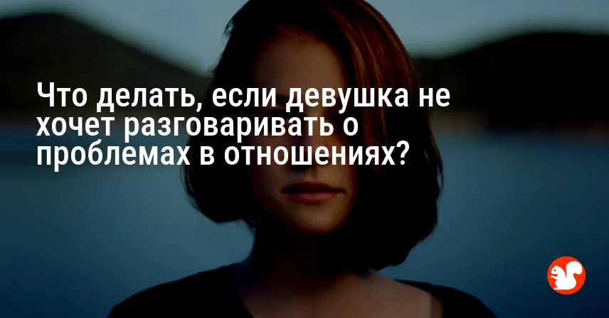 Что делать, если девушка не хочет разговаривать о проблемах в отношениях?