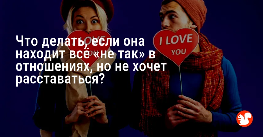 Что делать, если она находит всё «не так» в отношениях, но не хочет расставаться?
