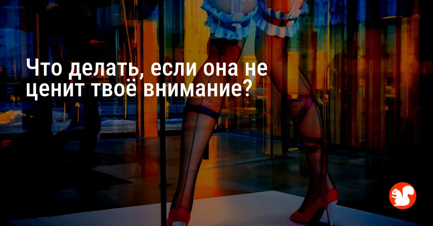 Что делать, если она не ценит твоё внимание?