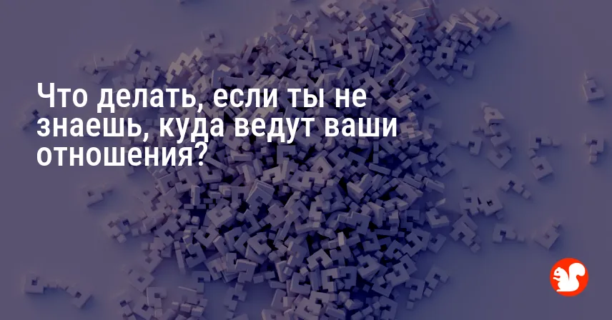 Что делать, если ты не знаешь, куда ведут ваши отношения?