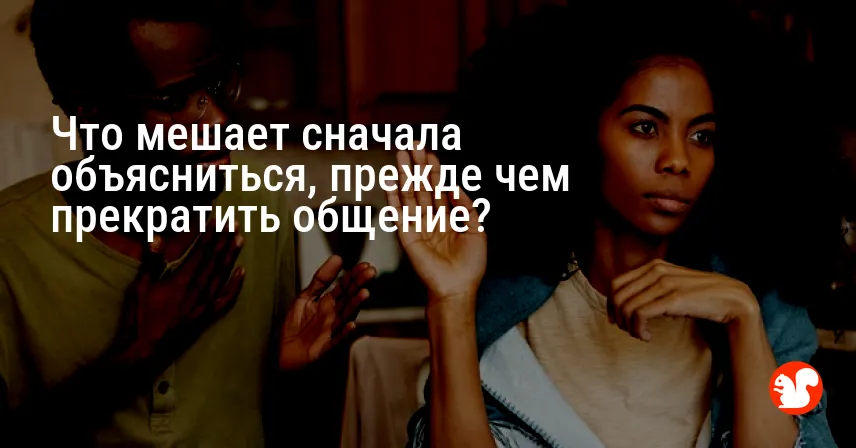 Что мешает сначала объясниться, прежде чем прекратить общение?