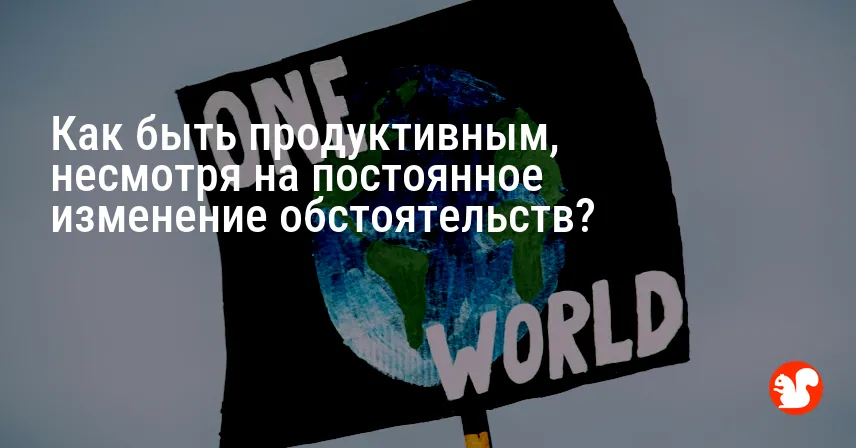 Как быть продуктивным, несмотря на постоянное изменение обстоятельств?