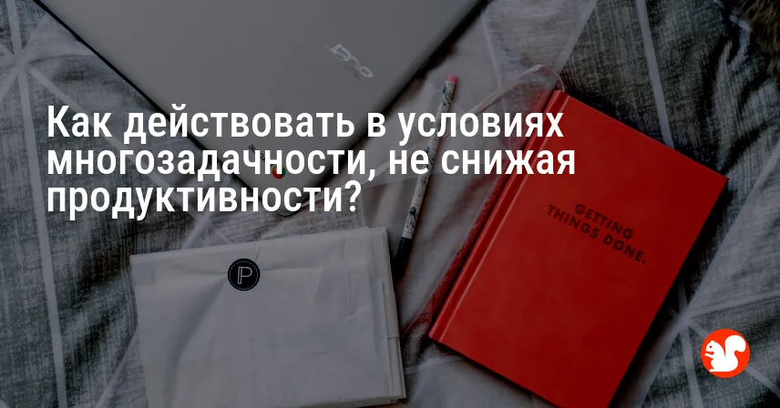 Как действовать в условиях многозадачности, не снижая продуктивности?