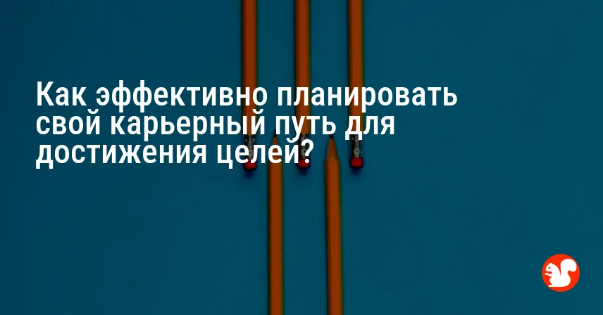 Как эффективно планировать свой карьерный путь для достижения целей?