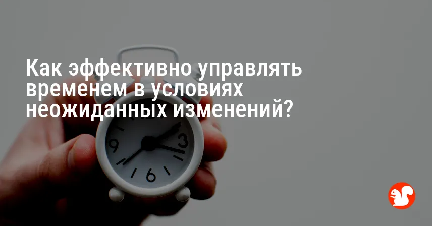 Как эффективно управлять временем в условиях неожиданных изменений?