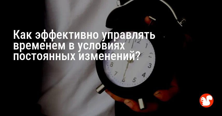 Как эффективно управлять временем в условиях постоянных изменений?