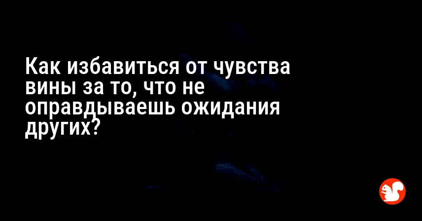 Как избавиться от чувства вины за то, что не оправдываешь ожидания других?