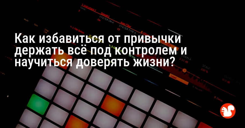 Как избавиться от привычки держать всё под контролем и научиться доверять жизни?
