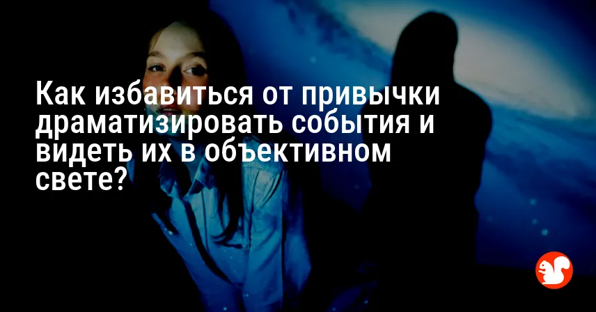 Как избавиться от привычки драматизировать события и видеть их в объективном свете?