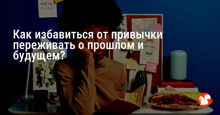 Как избавиться от привычки переживать о прошлом и будущем?