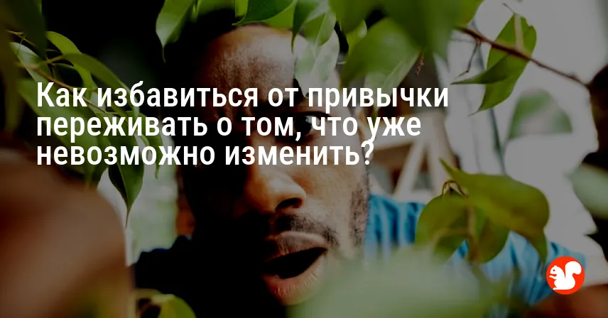 Как избавиться от привычки переживать о том, что уже невозможно изменить?