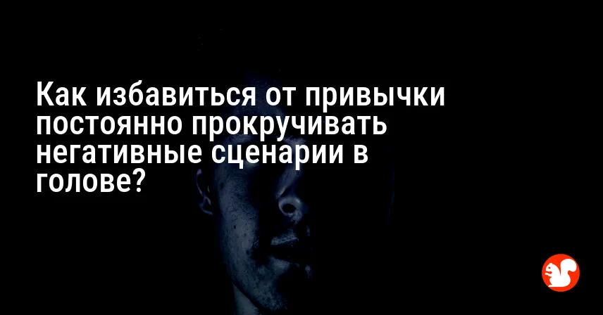 Как избавиться от привычки постоянно прокручивать негативные сценарии в голове?
