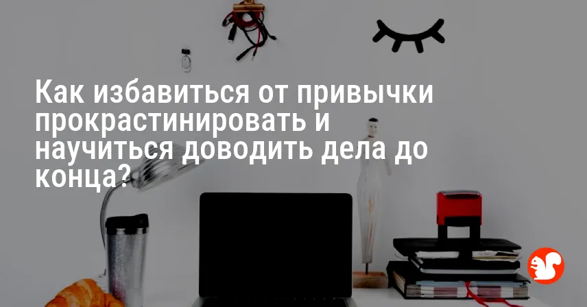 Как избавиться от привычки прокрастинировать и научиться доводить дела до конца?