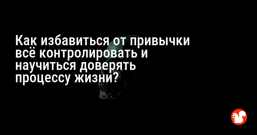 Как избавиться от привычки всё контролировать и научиться доверять процессу жизни?