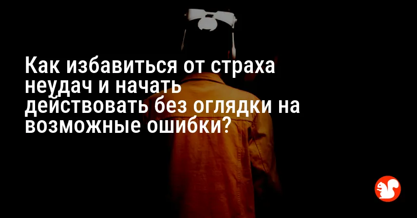 Как избавиться от страха неудач и начать действовать без оглядки на возможные ошибки?