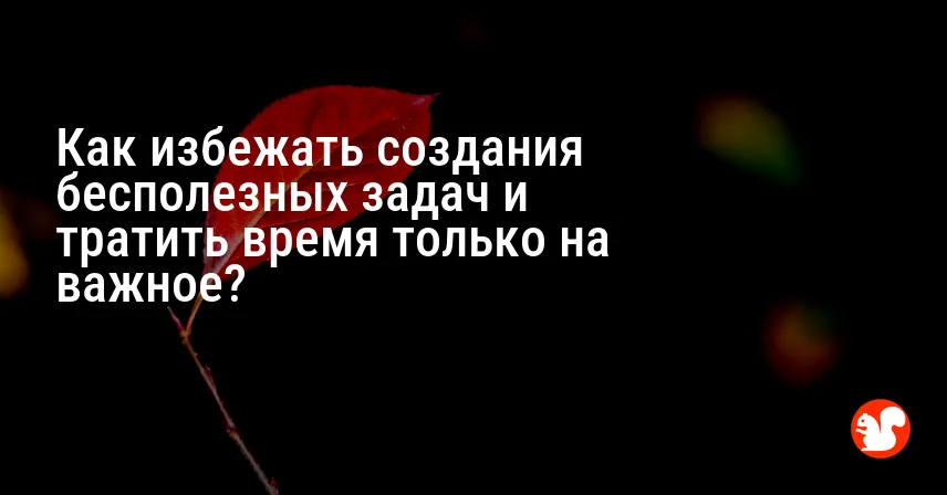 Как избежать создания бесполезных задач и тратить время только на важное?