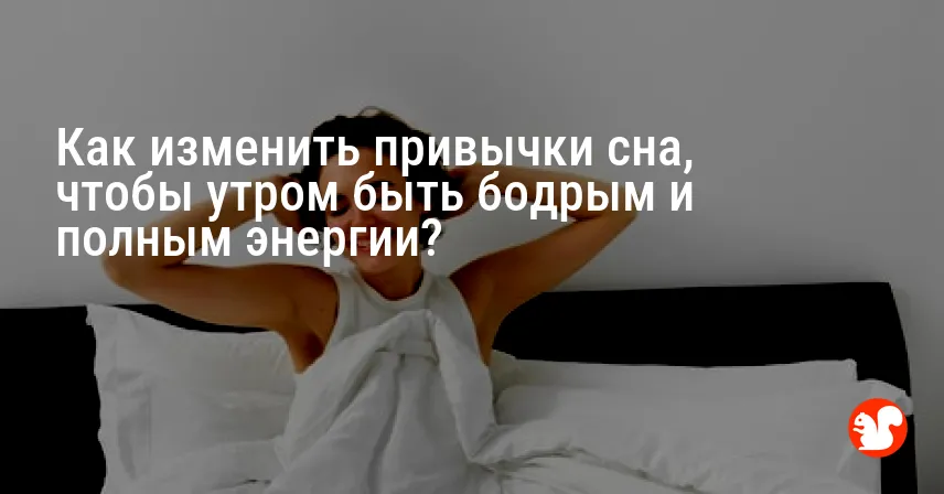 Как изменить привычки сна, чтобы утром быть бодрым и полным энергии?