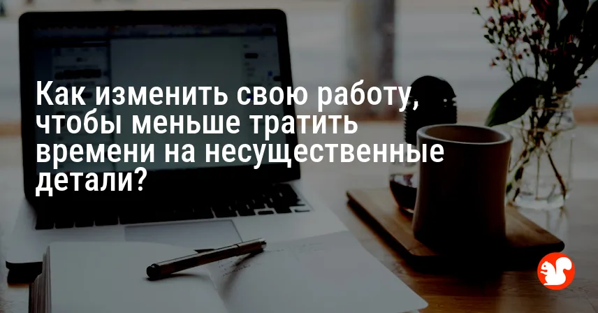 Как изменить свою работу, чтобы меньше тратить времени на несущественные детали?