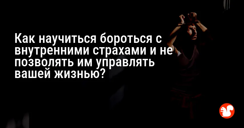 Как научиться бороться с внутренними страхами и не позволять им управлять вашей жизнью?