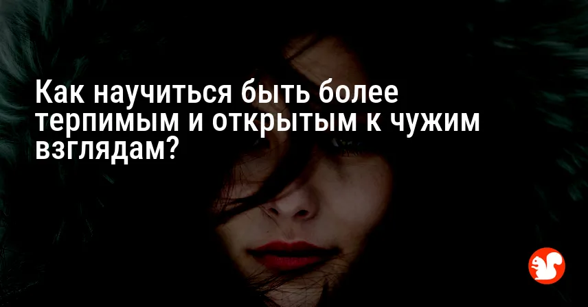Как научиться быть более терпимым и открытым к чужим взглядам?