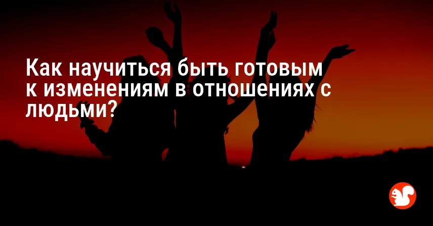 Как научиться быть готовым к изменениям в отношениях с людьми?