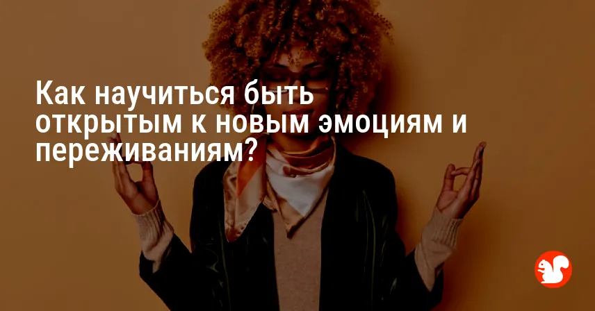 Как научиться быть открытым к новым эмоциям и переживаниям?