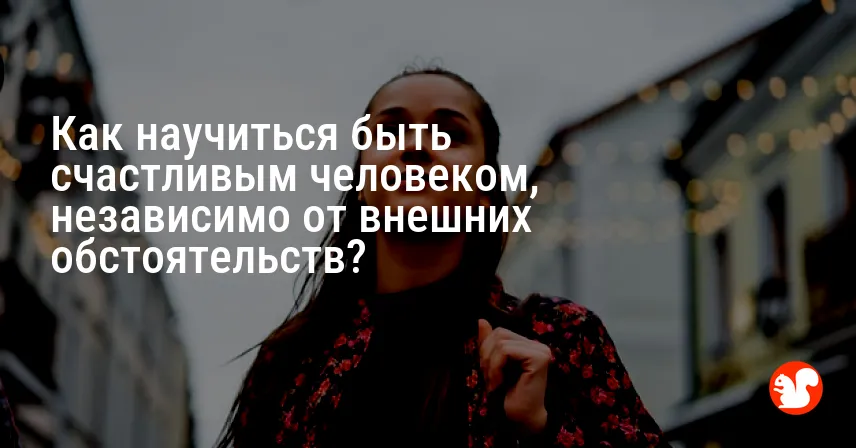 Как научиться быть счастливым человеком, независимо от внешних обстоятельств?