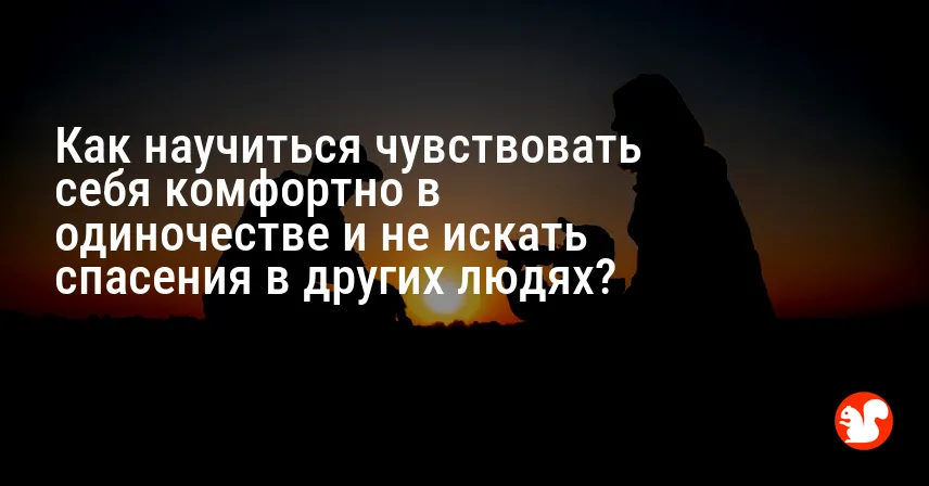 Как научиться чувствовать себя комфортно в одиночестве и не искать спасения в других людях?