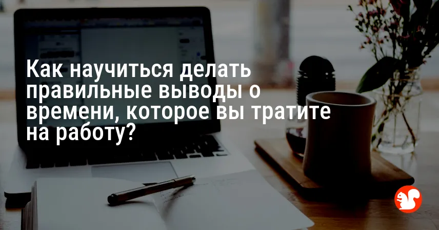 Как научиться делать правильные выводы о времени, которое вы тратите на работу?