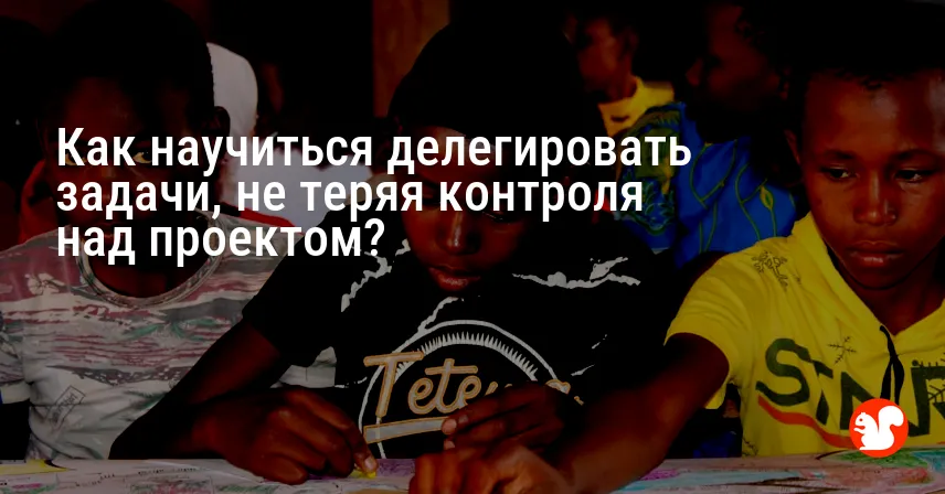 Как научиться делегировать задачи, не теряя контроля над проектом?