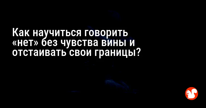 Как научиться говорить «нет» без чувства вины и отстаивать свои границы?