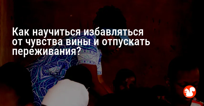 Как научиться избавляться от чувства вины и отпускать переживания?