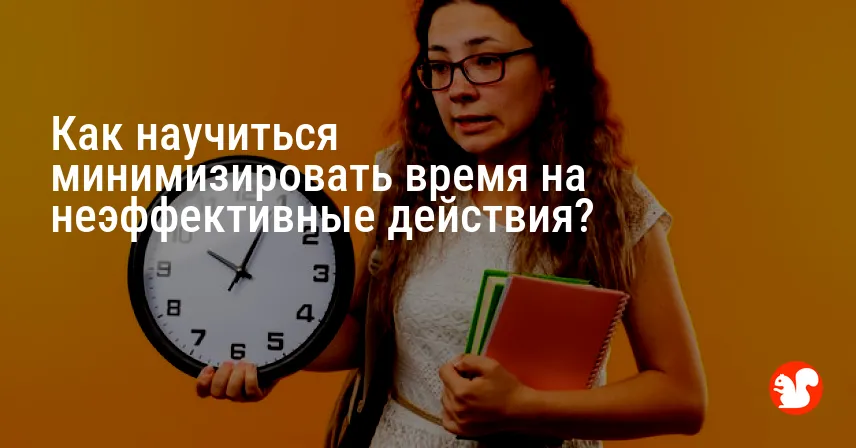 Как научиться минимизировать время на неэффективные действия?