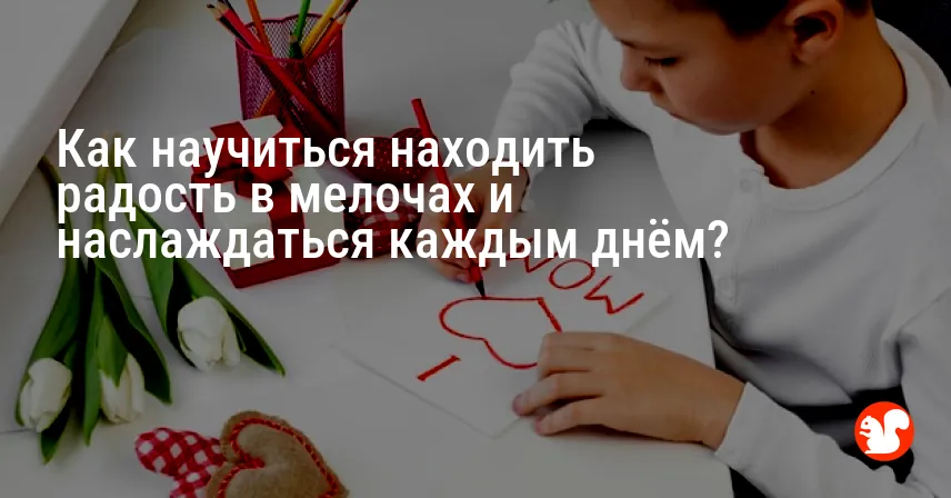 Как научиться находить радость в мелочах и наслаждаться каждым днём?