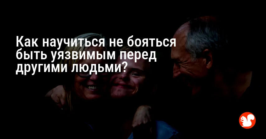 Как научиться не бояться быть уязвимым перед другими людьми?