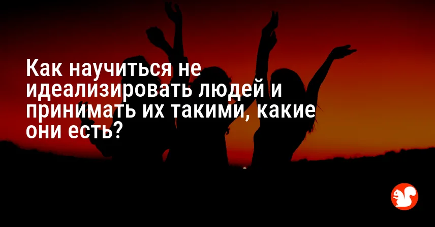 Как научиться не идеализировать людей и принимать их такими, какие они есть?