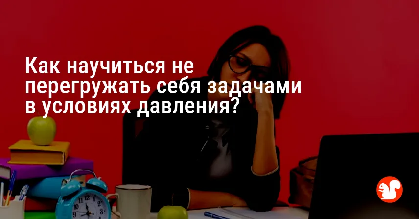 Как научиться не перегружать себя задачами в условиях давления?
