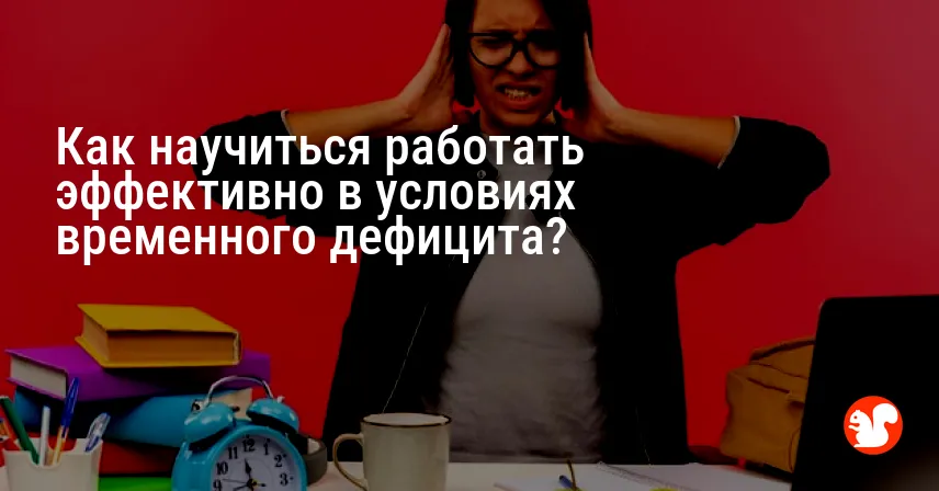 Как научиться работать эффективно в условиях временного дефицита?