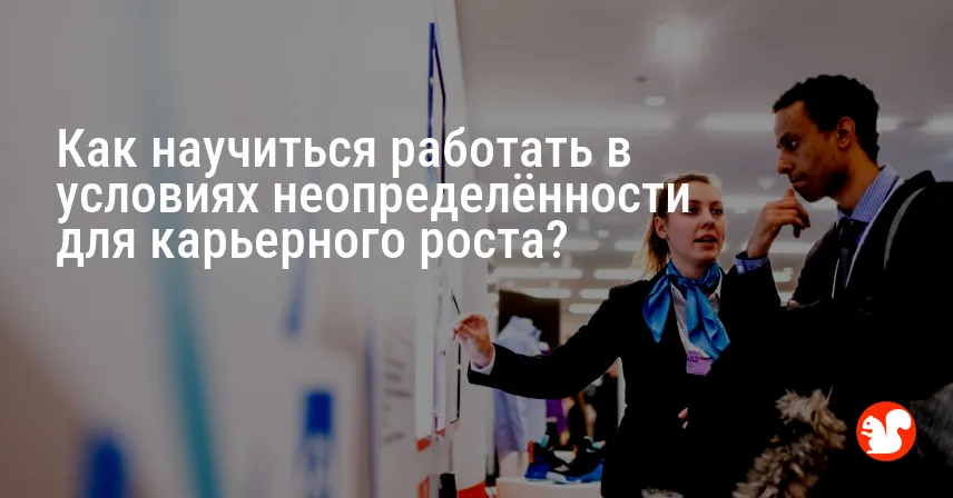 Как научиться работать в условиях неопределённости для карьерного роста?