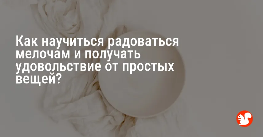 Как научиться радоваться мелочам и получать удовольствие от простых вещей?