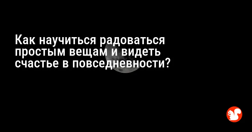 Как научиться радоваться простым вещам и видеть счастье в повседневности?