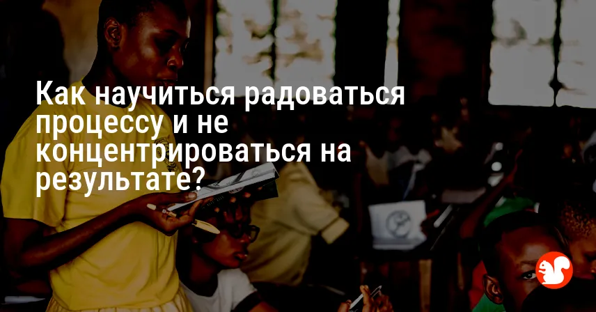 Как научиться радоваться процессу и не концентрироваться на результате?